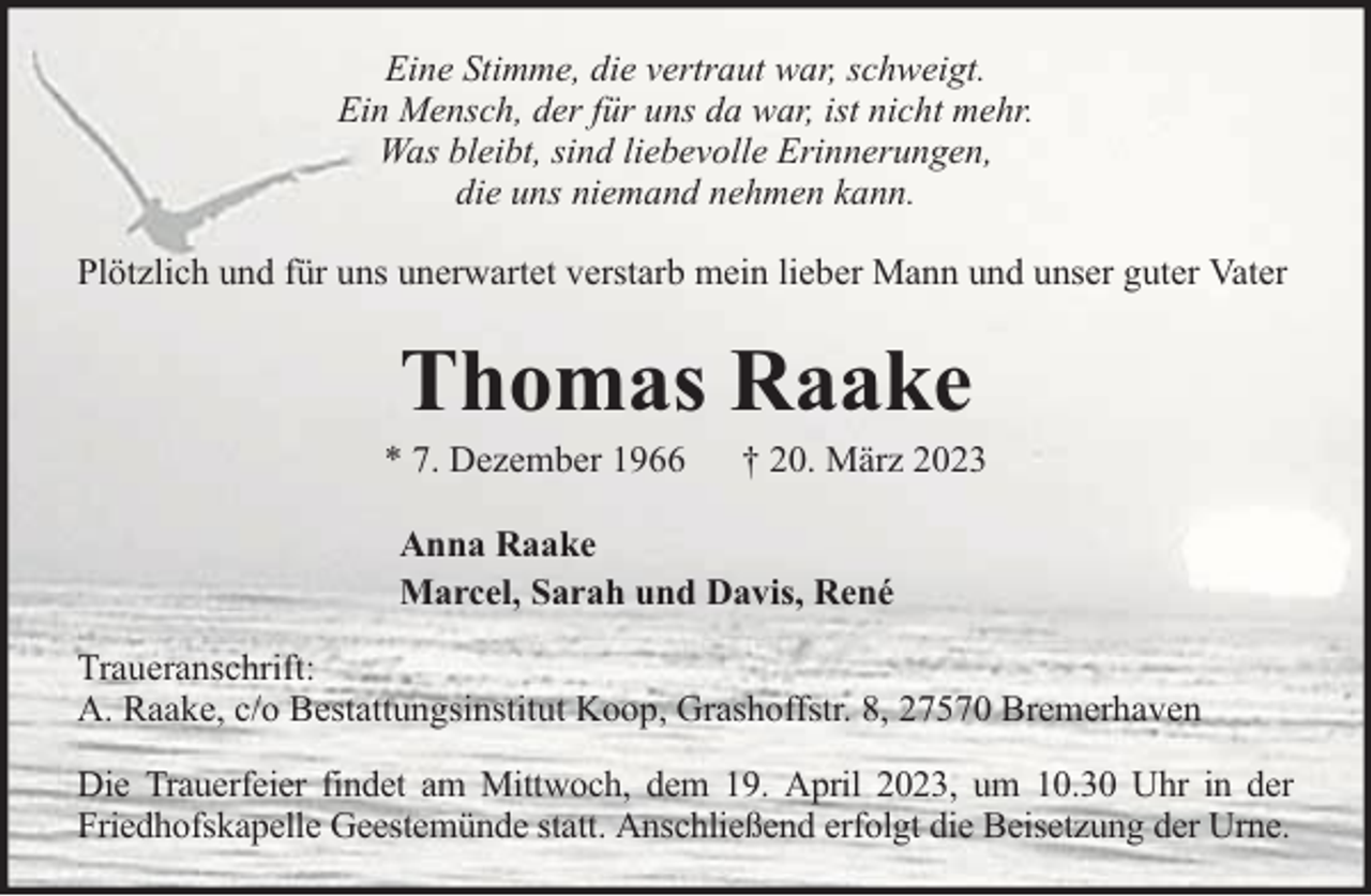 <p>Eine Stimme, die vertraut war, schweigt.<br />Ein Mensch, der für uns da war, ist nicht mehr.<br />Was bleibt, sind liebevolle Erinnerungen,<br />die uns niemand nehmen kann.<br />Plötzlich und für uns unerwartet verstarb mein lieber Mann und unser guter Vater</p><p>Thomas Raake</p><p>* 7. Dezember 1966</p><p>† 20. März 2023</p><p>Anna Raake<br />Marcel, Sarah und Davis, René<br />Traueranschrift:<br />A. Raake, c/o Bestattungsinstitut Koop, Grashoffstr. 8, 27570 Bremerhaven<br />Die Trauerfeier findet am Mittwoch, dem 19. April 2023, um 10.30 Uhr in der<br />Friedhofskapelle Geestemünde statt. Anschließend erfolgt die Beisetzung der Urne.</p>