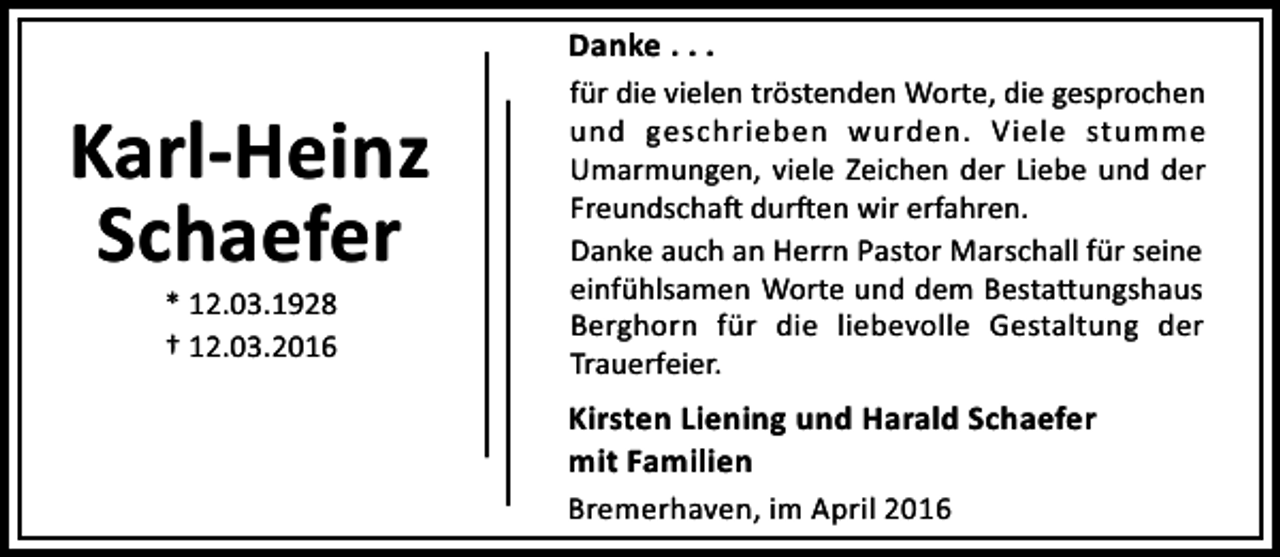 <p>Danke . . .</p><p>Karl-Heinz<br />Schaefer<br />* 12.03.1928<br />† 12.03.2016</p><p>für die vielen tröstenden Worte, die gesprochen<br />und geschrieben wurden. Viele stumme<br />Umarmungen, viele Zeichen der Liebe und der<br />Freundscha dur en wir erfahren.<br />Danke auch an Herrn Pastor Marschall für seine<br />einfühlsamen Worte und dem Besta ungshaus<br />Berghorn für die liebevolle Gestaltung der<br />Trauerfeier.</p><p>Kirsten Liening und Harald Schaefer<br />mit Familien<br />Bremerhaven, im April 2016</p>