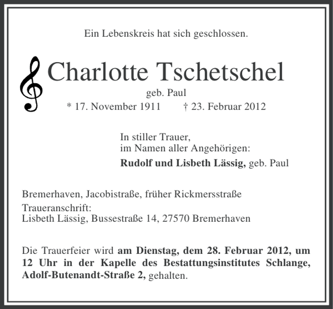 <p>Ein Lebenskreis hat sich geschlossen.</p><p>Charlotte Tschetschel<br />geb. Paul<br />* 17. November 1911<br />† 23. Februar 2012<br />In stiller Trauer,<br />im Namen aller Angehörigen:<br />Rudolf und Lisbeth Lässig, geb. Paul<br />Bremerhaven, Jacobistraße, früher Rickmersstraße<br />Traueranschrift:<br />Lisbeth Lässig, Bussestraße 14, 27570 Bremerhaven<br />Die Trauerfeier wird am Dienstag, dem 28. Februar 2012, um<br />12 Uhr in der Kapelle des Bestattungsinstitutes Schlange,<br />Adolf-Butenandt-Straße 2, gehalten.</p>