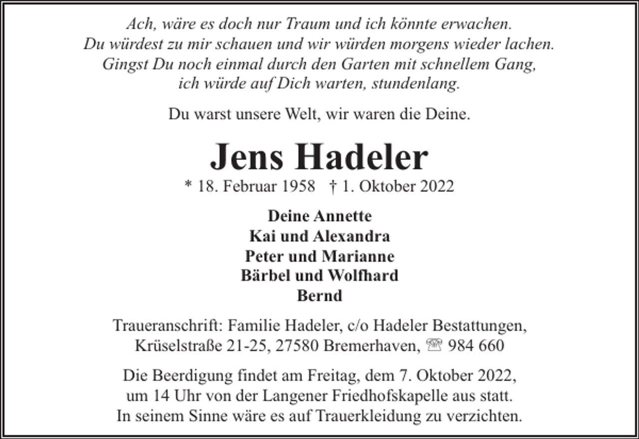 <p>Ach, wäre es doch nur Traum und ich könnte erwachen.<br />Du würdest zu mir schauen und wir würden morgens wieder lachen.<br />Gingst Du noch einmal durch den Garten mit schnellem Gang,<br />ich würde auf Dich warten, stundenlang.<br />Du warst unsere Welt, wir waren die Deine.</p><p>Jens Hadeler</p><p>* 18. Februar 1958 † 1. Oktober 2022<br />Deine Annette<br />Kai und Alexandra<br />Peter und Marianne<br />Bärbel und Wolfhard<br />Bernd<br />Traueranschrift: Familie Hadeler, c/o Hadeler Bestattungen,<br />Krüselstraße 21-25, 27580 Bremerhaven, ' 984 660<br />Die Beerdigung findet am Freitag, dem 7. Oktober 2022,<br />um 14 Uhr von der Langener Friedhofskapelle aus statt.<br />In seinem Sinne wäre es auf Trauerkleidung zu verzichten.</p>