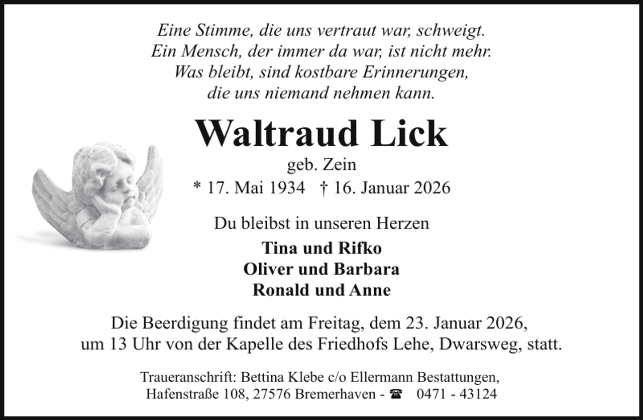 <p>Eine Stimme, die uns vertraut war, schweigt.<br />Ein Mensch, der immer da war, ist nicht mehr.<br />Was bleibt, sind kostbare Erinnerungen,<br />die uns niemand nehmen kann.</p><p>Waltraud Lick</p><p>geb. Zein<br />* 17. Mai 1934 † 16. Januar 2026<br />Du bleibst in unseren Herzen<br />Tina und Rifko<br />Oliver und Barbara<br />Ronald und Anne<br />Die Beerdigung findet am Freitag, dem 23. Januar 2026,<br />um 13 Uhr von der Kapelle des Friedhofs Lehe, Dwarsweg, statt.<br />Traueranschrift: Bettina Klebe c/o Ellermann Bestattungen,<br />Hafenstraße 108, 27576 Bremerhaven - ( 0471 - 43124</p>