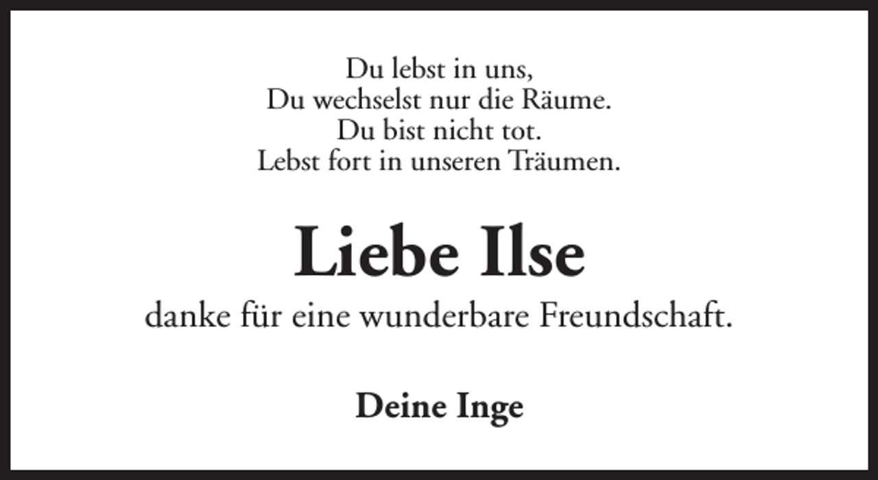 <p>Du lebst in uns,<br />Du wechselst nur die Räume.<br />Du bist nicht tot.<br />Lebst fort in unseren Träumen.</p><p>Liebe Ilse</p><p>danke für eine wunderbare Freundschaft.<br />Deine Inge</p>