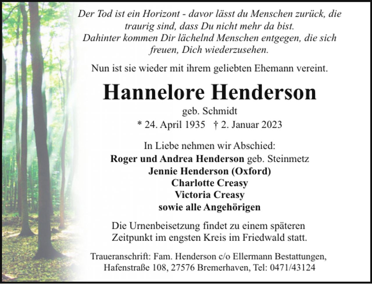 <p>Der Tod ist ein Horizont - davor lässt du Menschen zurück, die<br />traurig sind, dass Du nicht mehr da bist.<br />Dahinter kommen Dir lächelnd Menschen entgegen, die sich<br />freuen, Dich wiederzusehen.<br />Nun ist sie wieder mit ihrem geliebten Ehemann vereint.</p><p>Hannelore Henderson<br />geb. Schmidt<br />* 24. April 1935 † 2. Januar 2023</p><p>In Liebe nehmen wir Abschied:<br />Roger und Andrea Henderson geb. Steinmetz<br />Jennie Henderson (Oxford)<br />Charlotte Creasy<br />Victoria Creasy<br />sowie alle Angehörigen<br />Die Urnenbeisetzung findet zu einem späteren<br />Zeitpunkt im engsten Kreis im Friedwald statt.<br />Traueranschrift: Fam. Henderson c/o Ellermann Bestattungen,<br />Hafenstraße 108, 27576 Bremerhaven, Tel: 0471/43124</p>