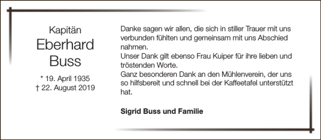 <p>Kapitän</p><p>Eberhard<br />Buss<br />* 19. April 1935<br />† 22. August 2019</p><p>Danke sagen wir allen, die sich in stiller Trauer mit uns<br />verbunden fühlten und gemeinsam mit uns Abschied<br />nahmen.<br />Unser Dank gilt ebenso Frau Kuiper für ihre lieben und<br />tröstenden Worte.<br />Ganz besonderen Dank an den Mühlenverein, der uns<br />so hilfsbereit und schnell bei der Kaffeetafel unterstützt<br />hat.<br />Sigrid Buss und Familie</p>