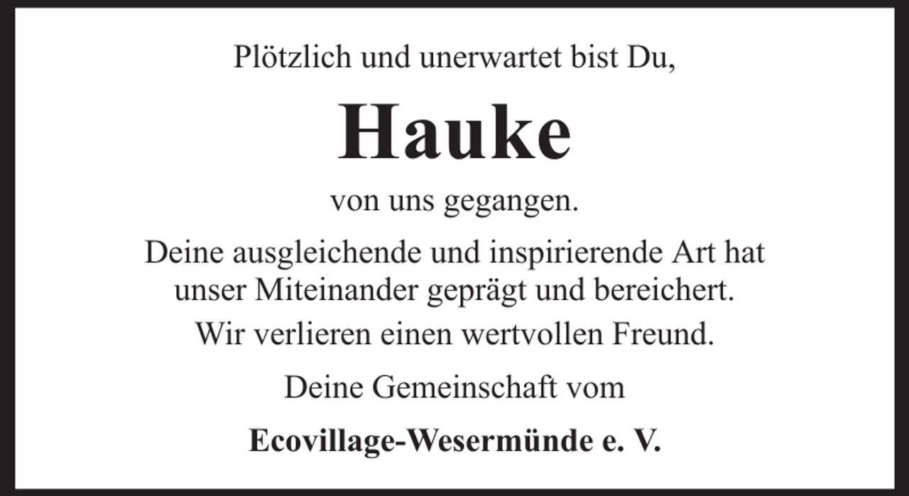 <p>Plötzlich und unerwartet bist Du,</p><p>Hauke<br />von uns gegangen.<br />Deine ausgleichende und inspirierende Art hat<br />unser Miteinander geprägt und bereichert.<br />Wir verlieren einen wertvollen Freund.<br />Deine Gemeinschaft vom<br />Ecovillage-Wesermünde e. V.</p>