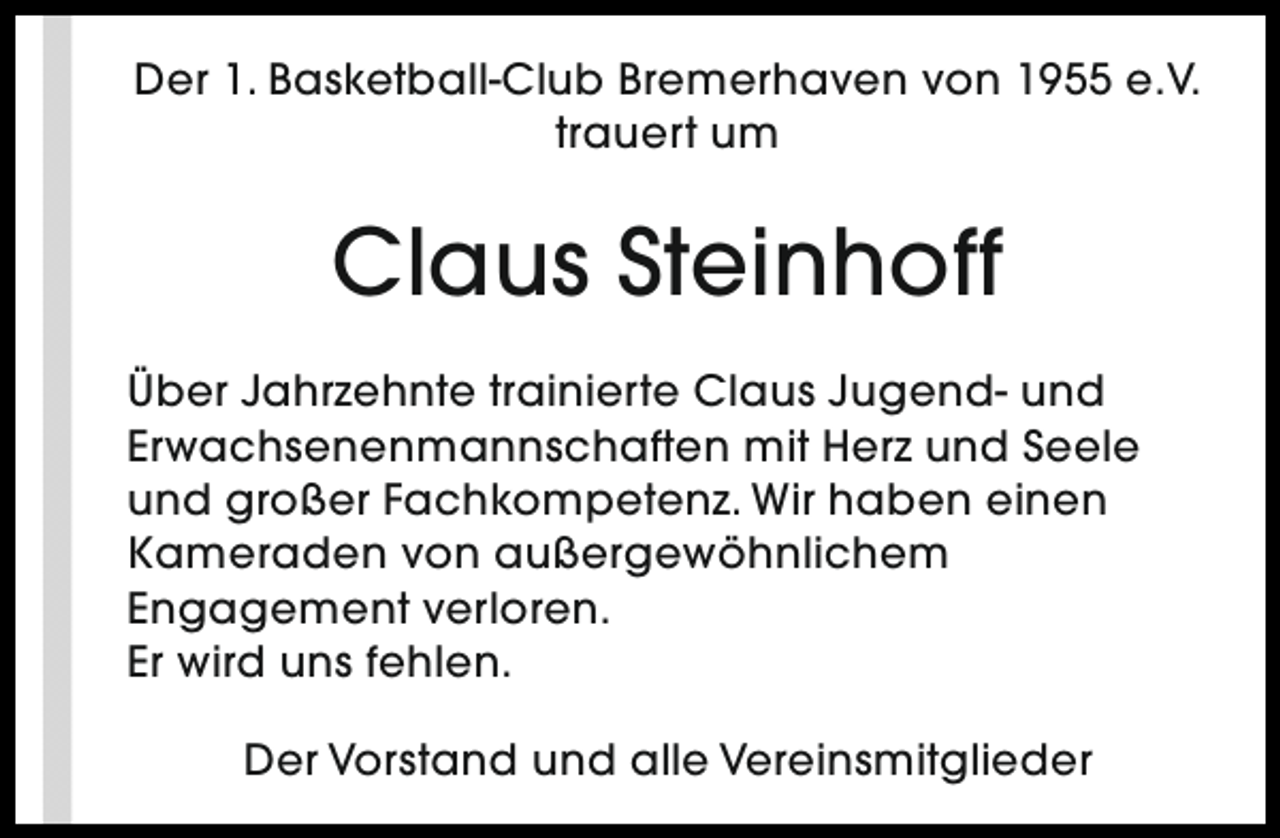 <p>Der 1. Basketball-Club Bremerhaven von 1955 e.V.<br />trauert um</p><p>Claus Steinhoff<br />Über Jahrzehnte trainierte Claus Jugend- und<br />Erwachsenenmannschaften mit Herz und Seele<br />und großer Fachkompetenz. Wir haben einen<br />Kameraden von außergewöhnlichem<br />Engagement verloren.<br />Er wird uns fehlen.<br />Der Vorstand und alle Vereinsmitglieder</p>