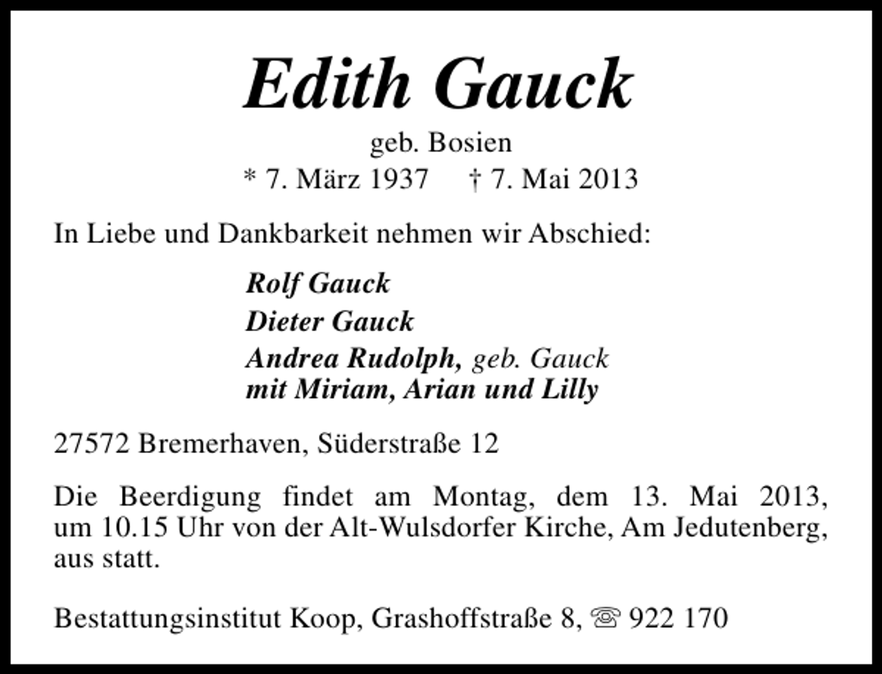 <p>Edith Gauck</p><p>geb. Bosien<br />* 7. März 1937 † 7. Mai 2013<br />In Liebe und Dankbarkeit nehmen wir Abschied:<br />Rolf Gauck<br />Dieter Gauck<br />Andrea Rudolph, geb. Gauck<br />mit Miriam, Arian und Lilly<br />27572 Bremerhaven, Süderstraße 12<br />Die Beerdigung findet am Montag, dem 13. Mai 2013,<br />um 10.15 Uhr von der Alt-Wulsdorfer Kirche, Am Jedutenberg,<br />aus statt.<br />Bestattungsinstitut Koop, Grashoffstraße 8, s 922 170</p>