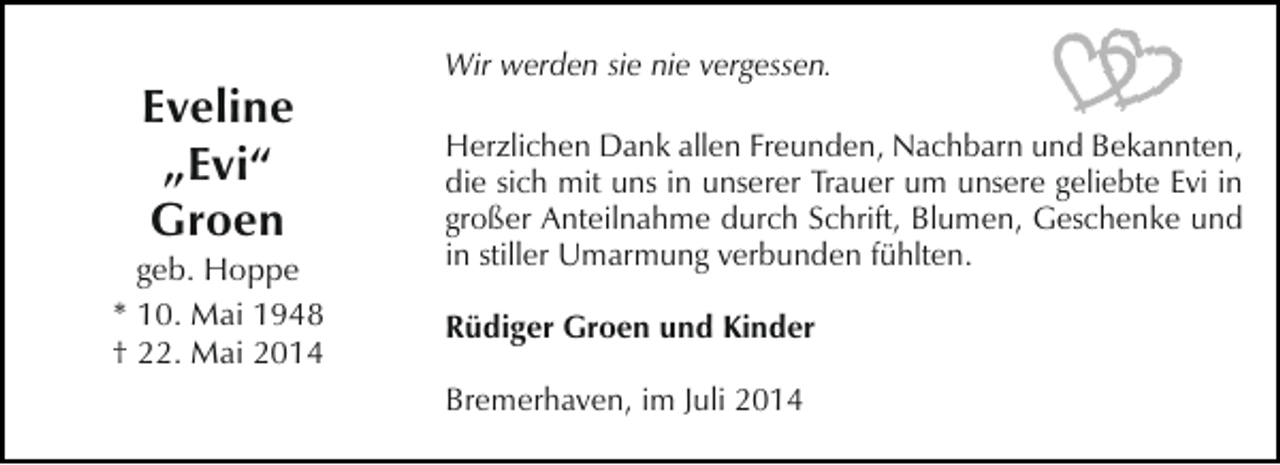 <p>Eveline<br />„Evi“<br />Groen</p><p>geb. Hoppe<br />* 10. Mai 1948<br />† 22. Mai 2014</p><p>Wir werden sie nie vergessen.<br />Herzlichen Dank allen Freunden, Nachbarn und Bekannten,<br />die sich mit uns in unserer Trauer um unsere geliebte Evi in<br />großer Anteilnahme durch Schrift, Blumen, Geschenke und<br />in stiller Umarmung verbunden fühlten.<br />Rüdiger Groen und Kinder<br />Bremerhaven, im Juli 2014</p>