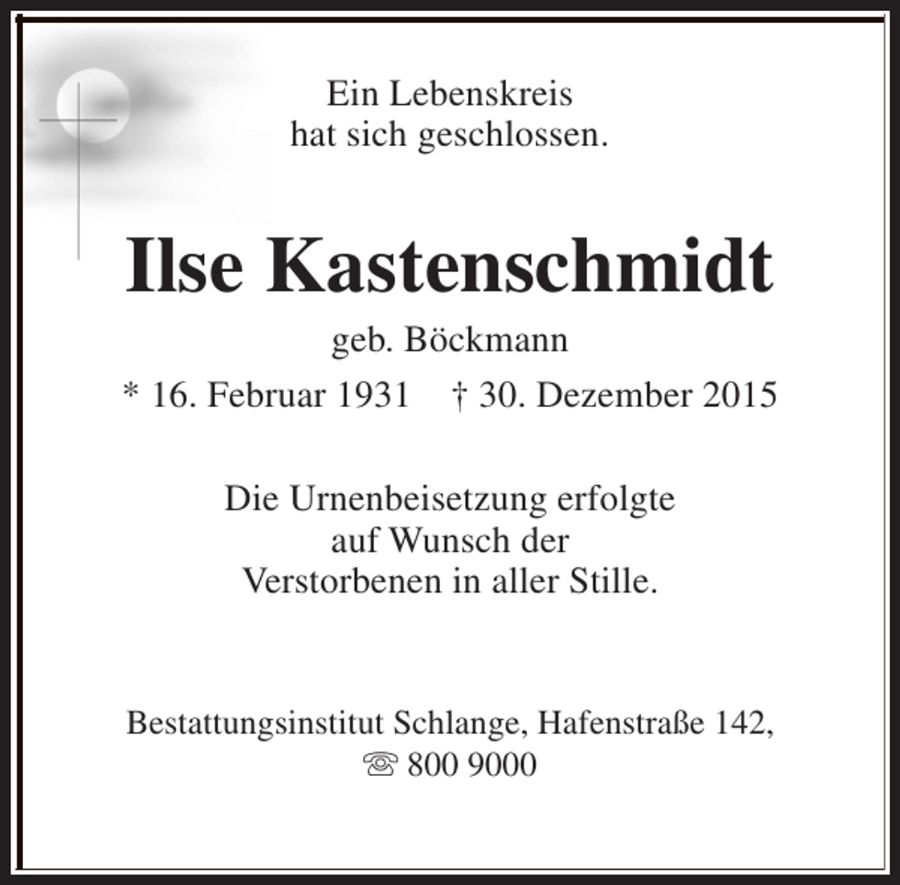 <p>Ein Lebenskreis<br />hat sich geschlossen.</p><p>Ilse Kastenschmidt</p><p>geb. Böckmann<br />* 16. Februar 1931 † 30. Dezember 2015<br />Die Urnenbeisetzung erfolgte<br />auf Wunsch der<br />Verstorbenen in aller Stille.<br />Bestattungsinstitut Schlange, Hafenstraße 142,<br />s 800 9000</p>