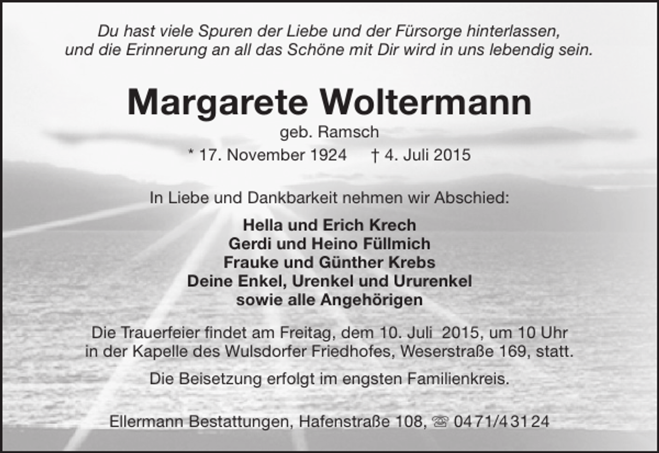 <p>Du hast viele Spuren der Liebe und der FÃ¼rsorge hinterlassen,<br />und die Erinnerung an all das SchÃ¶ne mit Dir wird in uns lebendig sein.</p><p>Margarete Woltermann<br />geb. Ramsch<br />* 17. November 1924 Â† 4. Juli 2015</p><p>In Liebe und Dankbarkeit nehmen wir Abschied:<br />Hella und Erich Krech<br />Gerdi und Heino FÃ¼llmich<br />Frauke und GÃ¼nther Krebs<br />Deine Enkel, Urenkel und Ururenkel<br />sowie alle AngehÃ¶rigen<br />Die Trauerfeier findet am Freitag, dem 10. Juli 2015, um 10 Uhr<br />in der Kapelle des Wulsdorfer Friedhofes, WeserstraÃŸe 169, statt.<br />Die Beisetzung erfolgt im engsten Familienkreis.<br />Ellermann Bestattungen, HafenstraÃŸe 108, ? 04 71/4 31 24</p>