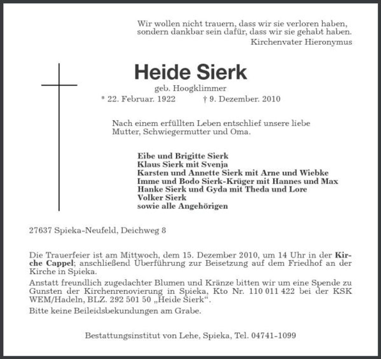 <p>Wir wollen nicht trauern, dass wir sie verloren haben,<br />sondern dankbar sein dafür, dass wir sie gehabt haben.<br />Kirchenvater Hieronymus<br />Heide Sierk<br />geb. Hoogklimmer<br />* 22. Februar. 1922 † 9. Dezember. 2010<br />Nach einem erfüllten Leben entschlief unsere liebe<br />Mutter, Schwiegermutter und Oma.<br />Eibe und Brigitte Sierk<br />Klaus Sierk mit Svenja<br />Karsten und Annette Sierk mit Arne und Wiebke<br />Imme und Bodo Sierk-Krüger mit Hannes und Max<br />Hanke Sierk und Gyda mit Theda und Lore<br />Volker Sierk<br />sowie alle Angehörigen<br />27637 Spieka-Neufeld, Deichweg 8<br />Die Trauerfeier ist am Mittwoch, dem 15. Dezember 2010, um 14 Uhr in der Kirche Cappel; anschließend Überführung zur Beisetzung auf dem Friedhof an der Kirche in Spieka.<br />Anstatt freundlich zugedachter Blumen und Kränze bitten wir um eine Spende zu Gunsten der Kirchenrenovierung in Spieka, Kto Nr. 110 011 422 bei der KSK WEM/Hadeln, BLZ. 292 501 50 „Heide Sierk“.<br />Bitte keine Beileidsbekundungen am Grabe.<br />Bestattungsinstitut von Lehe, Spieka, Tel. 04741-1099</p>