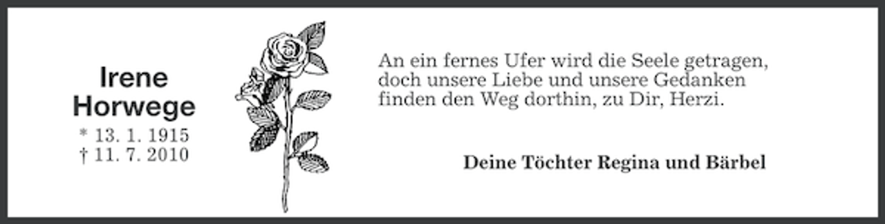 <p>Irene<br />Horwege<br />* 13. 1. 1915<br />† 11. 7. 2010</p><p>An ein fernes Ufer wird die Seele getragen,<br />doch unsere Liebe und unsere Gedanken<br />finden den Weg dorthin, zu Dir, Herzi.<br />Deine Töchter Regina und Bärbel</p>