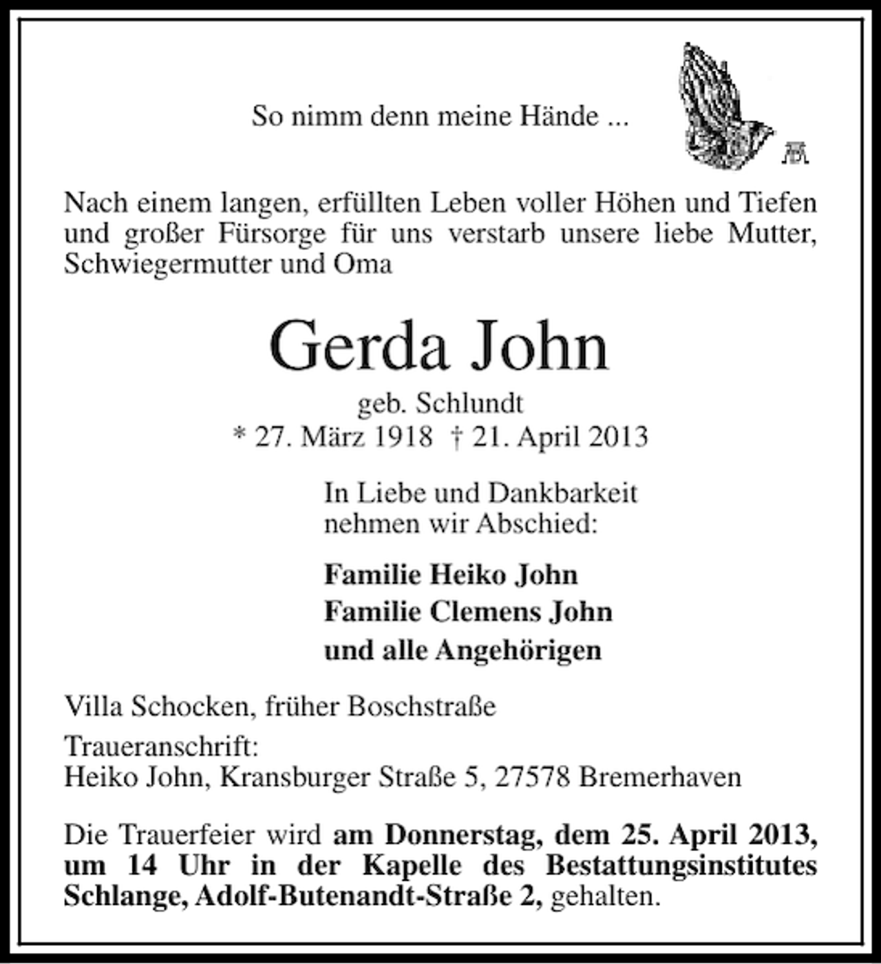 <p>So nimm denn meine Hände ...<br />Nach einem langen, erfüllten Leben voller Höhen und Tiefen<br />und großer Fürsorge für uns verstarb unsere liebe Mutter,<br />Schwiegermutter und Oma</p><p>Gerda John</p><p>geb. Schlundt<br />* 27. März 1918 † 21. April 2013<br />In Liebe und Dankbarkeit<br />nehmen wir Abschied:<br />Familie Heiko John<br />Familie Clemens John<br />und alle Angehörigen<br />Villa Schocken, früher Boschstraße<br />Traueranschrift:<br />Heiko John, Kransburger Straße 5, 27578 Bremerhaven<br />Die Trauerfeier wird am Donnerstag, dem 25. April 2013,<br />um 14 Uhr in der Kapelle des Bestattungsinstitutes<br />Schlange, Adolf-Butenandt-Straße 2, gehalten.</p>