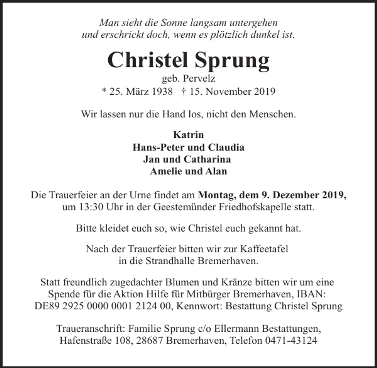 <p>Man sieht die Sonne langsam untergehen<br />und erschrickt doch, wenn es plötzlich dunkel ist.</p>
<p>Christel Sprung</p>
<p>geb. Pervelz<br />* 25. März 1938 † 15. November 2019<br />Wir lassen nur die Hand los, nicht den Menschen.<br />Katrin<br />Hans-Peter und Claudia<br />Jan und Catharina<br />Amelie und Alan<br />Die Trauerfeier an der Urne findet am Montag, dem 9. Dezember 2019,<br />um 13:30 Uhr in der Geestemünder Friedhofskapelle statt.<br />Bitte kleidet euch so, wie Christel euch gekannt hat.<br />Nach der Trauerfeier bitten wir zur Kaffeetafel<br />in die Strandhalle Bremerhaven.<br />Statt freundlich zugedachter Blumen und Kränze bitten wir um eine<br />Spende für die Aktion Hilfe für Mitbürger Bremerhaven, IBAN:<br />DE89 2925 01 2124 00, Kennwort: Bestattung Christel Sprung<br />Traueranschrift: Familie Sprung c/o Ellermann Bestattungen,<br />Hafenstraße 108, 28687 Bremerhaven, Telefon 0471-43124</p>