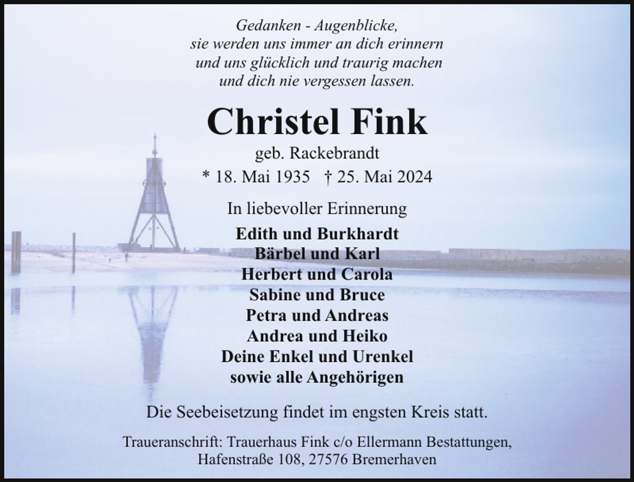 <p>Gedanken - Augenblicke,<br />sie werden uns immer an dich erinnern<br />und uns glücklich und traurig machen<br />und dich nie vergessen lassen.</p><p>Christel Fink</p><p>geb. Rackebrandt<br />* 18. Mai 1935 † 25. Mai 2024<br />In liebevoller Erinnerung<br />Edith und Burkhardt<br />Bärbel und Karl<br />Herbert und Carola<br />Sabine und Bruce<br />Petra und Andreas<br />Andrea und Heiko<br />Deine Enkel und Urenkel<br />sowie alle Angehörigen<br />Die Seebeisetzung findet im engsten Kreis statt.<br />Traueranschrift: Trauerhaus Fink c/o Ellermann Bestattungen,<br />Hafenstraße 108, 27576 Bremerhaven</p>