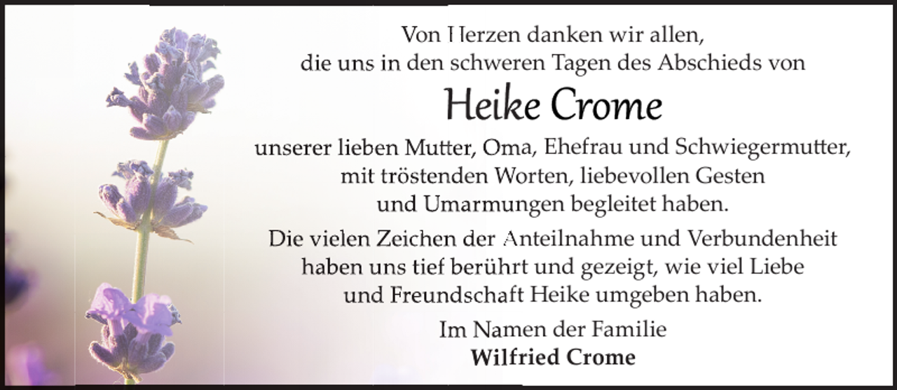 <p>Von Herzen danken wir allen,<br />die unss in den schwereen Tagen des Abschieds von<br />unseerer lieb<br />ben Mutt<br />tter,, Omaa, Ehefrau und Schwiegermutter,<br />tt<br />mitt trösten<br />nden Wo<br />orten, liebevollen Gesten<br />und Um<br />marmun<br />ngen begleitet haben.<br />Die viiellen Zeiich<br />hen<br />n der Anteilnahme und Verbundenheit<br />haben uns tief berührtt und gezeigt, wie viel Liebe<br />und<br />d Freun<br />ndschaftt Heike umgeben haben.<br />Im<br />m Namen der Familie<br />Wilfrr ied Crome</p>