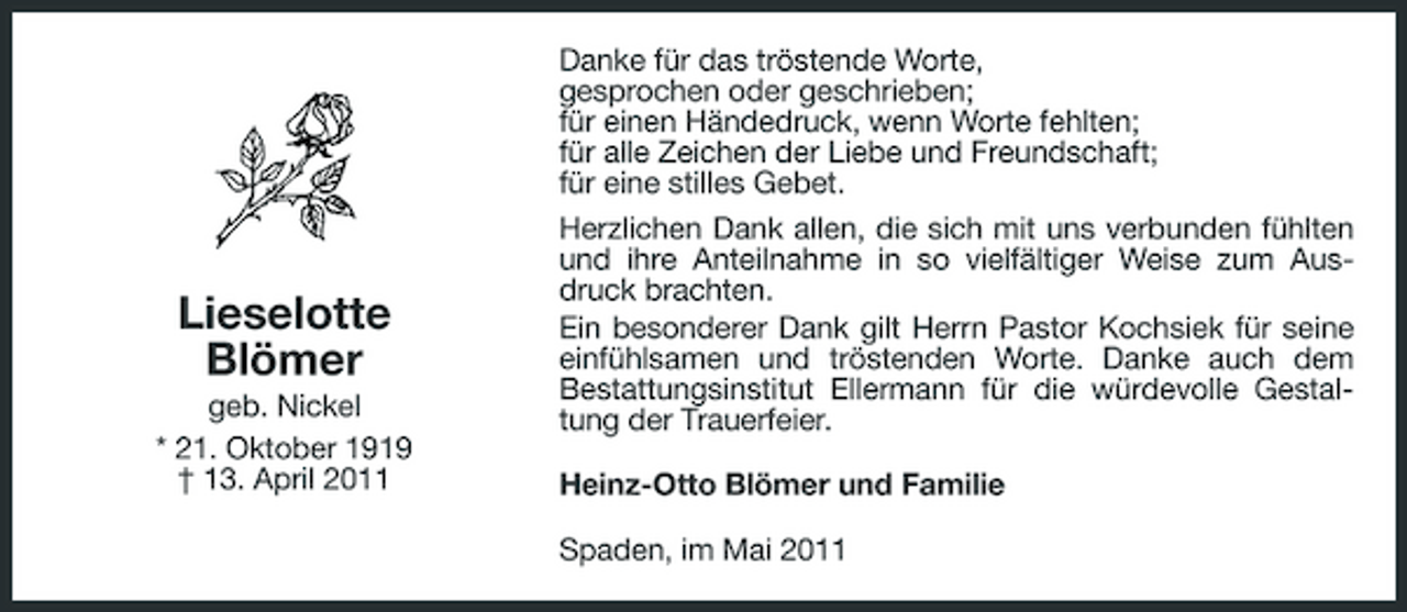 <p>Lieselotte Blömer<br />geb. Nickel * 21. Oktober 1919 † 13. April 2011</p><p>Danke für das tröstende Worte, gesprochen oder geschrieben; für einen Händedruck, wenn Worte fehlten; für alle Zeichen der Liebe und Freundschaft; für eine stilles Gebet. Herzlichen Dank allen, die sich mit uns verbunden fühlten und ihre Anteilnahme in so vielfältiger Weise zum Ausdruck brachten. Ein besonderer Dank gilt Herrn Pastor Kochsiek für seine einfühlsamen und tröstenden Worte. Danke auch dem Bestattungsinstitut Ellermann für die würdevolle Gestaltung der Trauerfeier. Heinz-Otto Blömer und Familie Spaden, im Mai 2011</p>