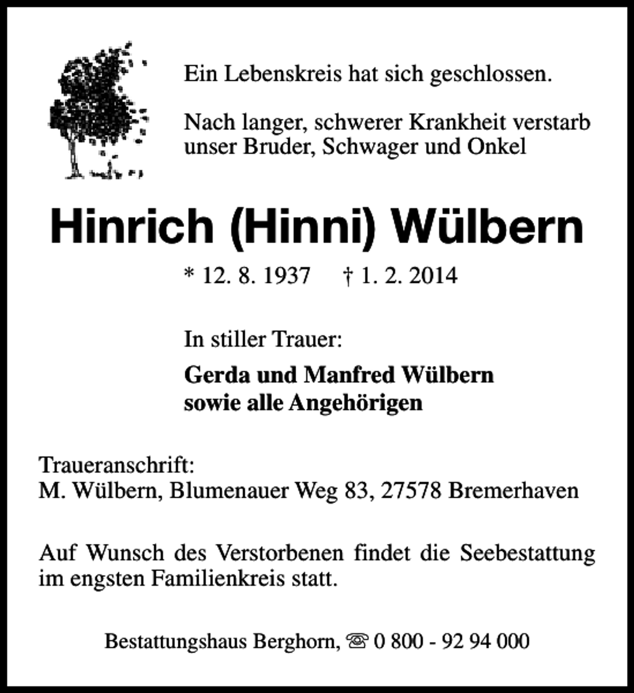 <p>Ein Lebenskreis hat sich geschlossen.<br />Nach langer, schwerer Krankheit verstarb<br />unser Bruder, Schwager und Onkel</p><p>Hinrich (Hinni) Wülbern<br />* 12. 8. 1937</p><p>† 1. 2. 2014</p><p>In stiller Trauer:<br />Gerda und Manfred Wülbern<br />sowie alle Angehörigen<br />Traueranschrift:<br />M. Wülbern, Blumenauer Weg 83, 27578 Bremerhaven<br />Auf Wunsch des Verstorbenen findet die Seebestattung<br />im engsten Familienkreis statt.<br />Bestattungshaus Berghorn, s 0 800 - 92 94 000</p>