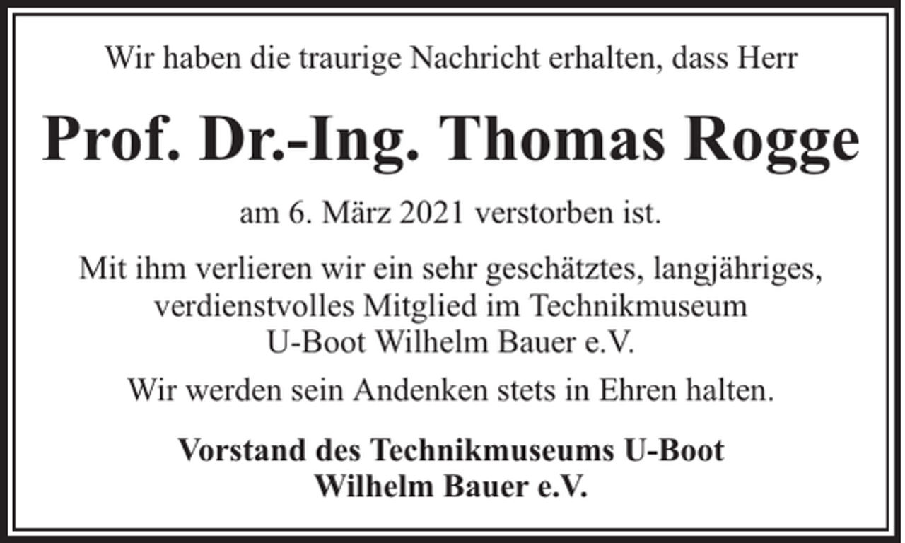 <p>Wir haben die traurige Nachricht erhalten, dass Herr</p><p>Prof. Dr.-Ing. Thomas Rogge<br />am 6. März 2021 verstorben ist.<br />Mit ihm verlieren wir ein sehr geschätztes, langjähriges,<br />verdienstvolles Mitglied im Technikmuseum<br />U-Boot Wilhelm Bauer e.V.<br />Wir werden sein Andenken stets in Ehren halten.<br />Vorstand des Technikmuseums U-Boot<br />Wilhelm Bauer e.V.</p>