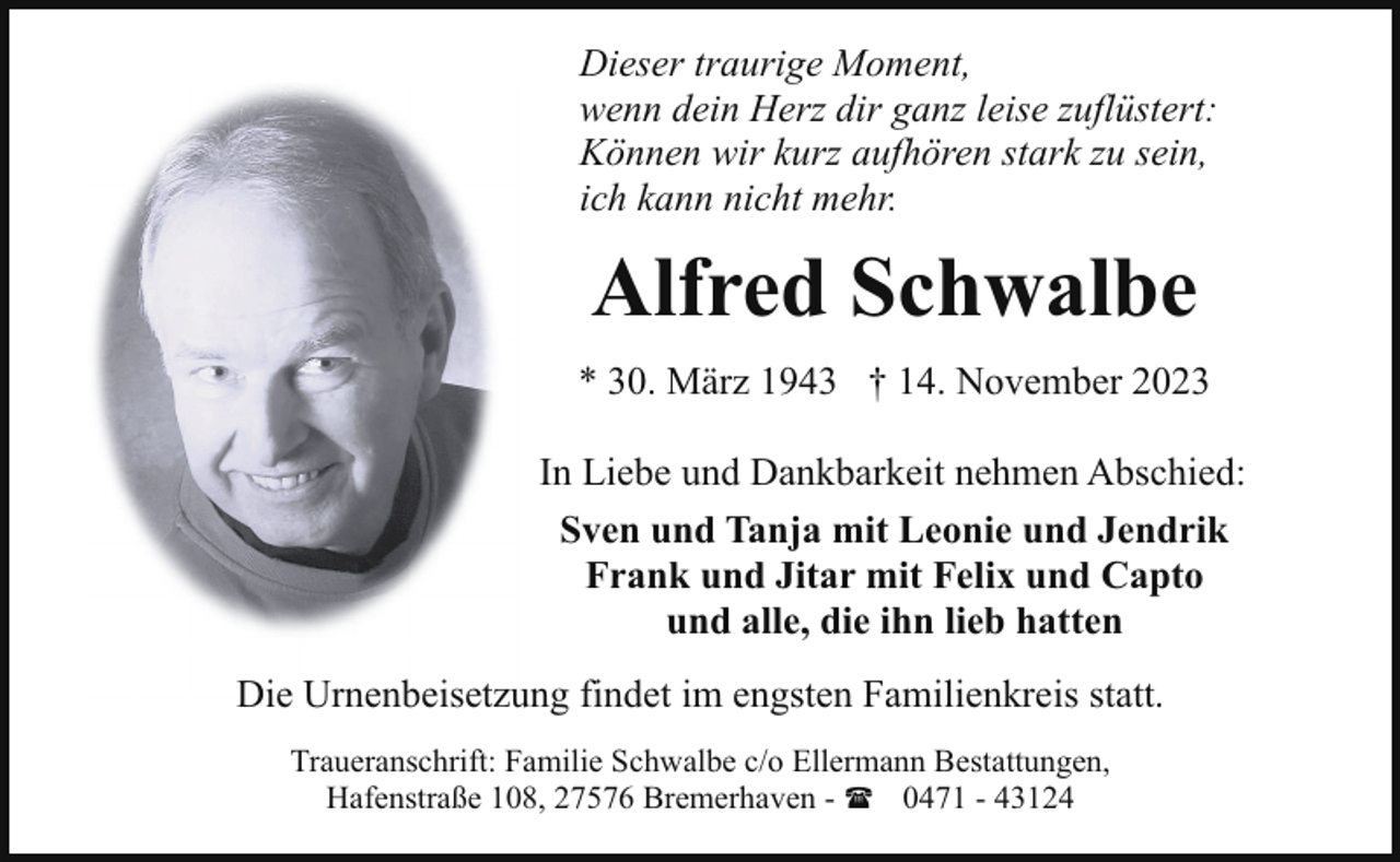 <p>Dieser traurige Moment,<br />wenn dein Herz dir ganz leise zuflüstert:<br />Können wir kurz aufhören stark zu sein,<br />ich kann nicht mehr.</p><p>Alfred Schwalbe<br />* 30. März 1943 † 14. November 2023<br />In Liebe und Dankbarkeit nehmen Abschied:<br />Sven und Tanja mit Leonie und Jendrik<br />Frank und Jitar mit Felix und Capto<br />und alle, die ihn lieb hatten<br />Die Urnenbeisetzung findet im engsten Familienkreis statt.<br />Traueranschrift: Familie Schwalbe c/o Ellermann Bestattungen,<br />Hafenstraße 108, 27576 Bremerhaven - ( 0471 - 43124</p>