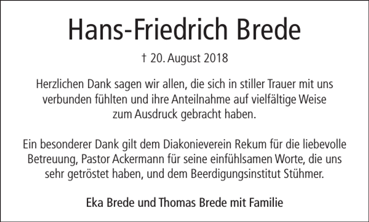 <p>Hans-Friedrich Brede<br />† 20. August 2018<br />Herzlichen Dank sagen wir allen, die sich in stiller Trauer mit uns<br />verbunden fühlten und ihre Anteilnahme auf vielfältige Weise<br />zum Ausdruck gebracht haben.<br />Ein besonderer Dank gilt dem Diakonieverein Rekum für die liebevolle<br />Betreuung, Pastor Ackermann für seine einfühlsamen Worte, die uns<br />sehr getröstet haben, und dem Beerdigungsinstitut Stühmer.<br />Eka Brede und Thomas Brede mit Familie</p>