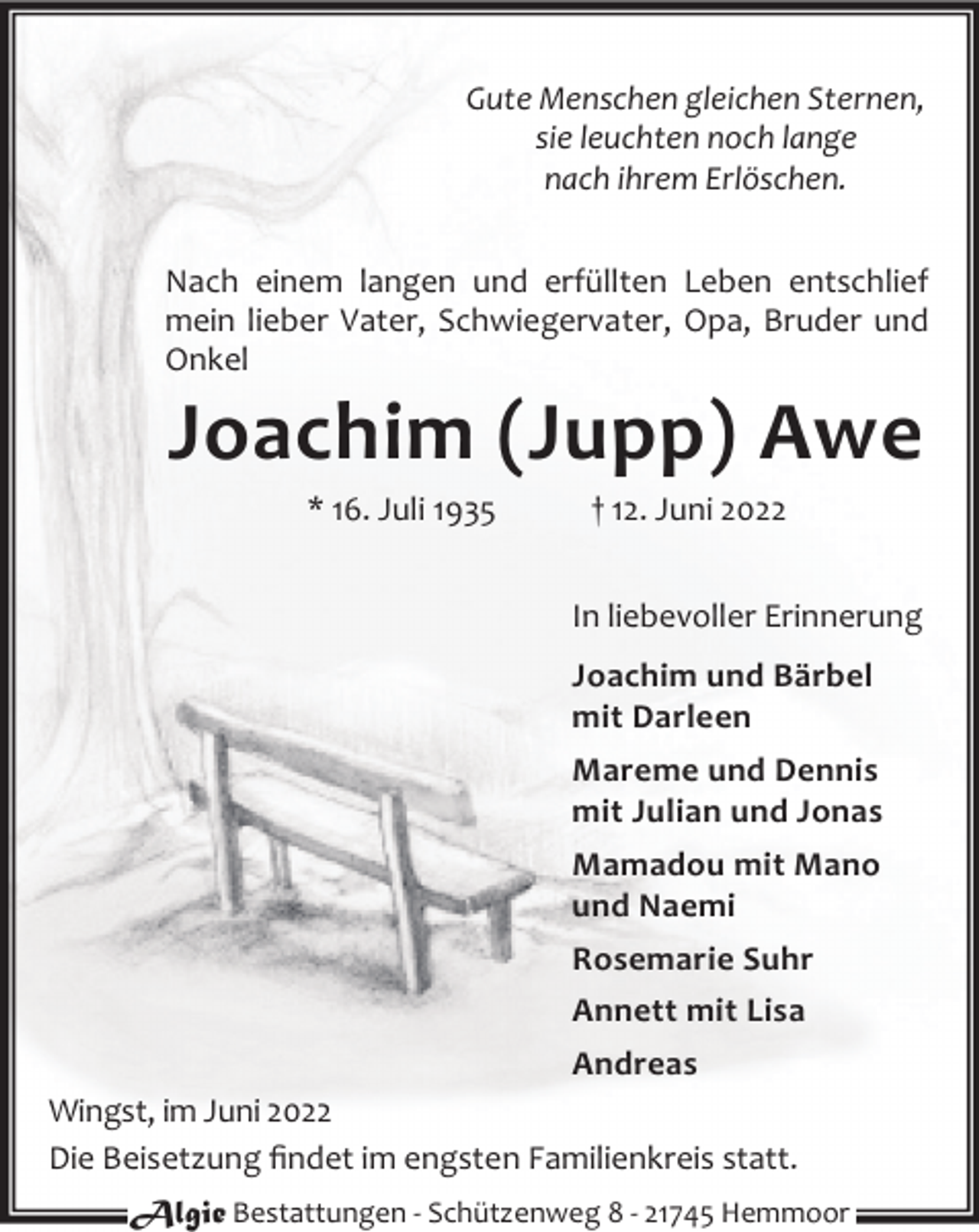 <p>Gute Menschen gleichen Sternen,<br />sie leuchten noch lange<br />nach ihrem Erlöschen.<br />Nach einem langen und erfüllten Leben entschlief<br />mein lieber Vater, Schwiegervater, Opa, Bruder und<br />Onkel</p><p>Joachim (Jupp) Awe<br />* 16. Juli 1935</p><p>† 12. Juni 2022<br />In liebevoller Erinnerung<br />Joachim und Bärbel<br />mit Darleen<br />Mareme und Dennis<br />mit Julian und Jonas<br />Mamadou mit Mano<br />und Naemi<br />Rosemarie Suhr<br />Annett mit Lisa</p><p>Andreas<br />Wingst, im Juni 2022<br />Die Beisetzung ﬁndet im engsten Familienkreis statt.<br />Algie Bestattungen - Schützenweg 8 - 21745 Hemmoor</p>