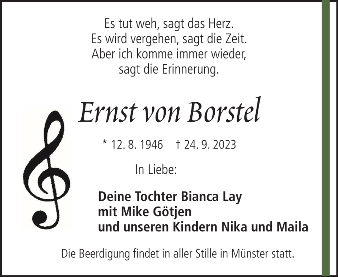 <p>Es tut weh, sagt das Herz.<br />Es wird vergehen, sagt die Zeit.<br />Aber ich komme immer wieder,<br />sagt die Erinnerung.</p><p>Ernst von Borstel<br />* 12. 8. 1946 † 24. 9. 2023</p><p>In Liebe:<br />Deine Tochter Bianca Lay<br />mit Mike Götjen<br />und unseren Kindern Nika und Maila<br />Die Beerdigung findet in aller Stille in Münster statt.</p>