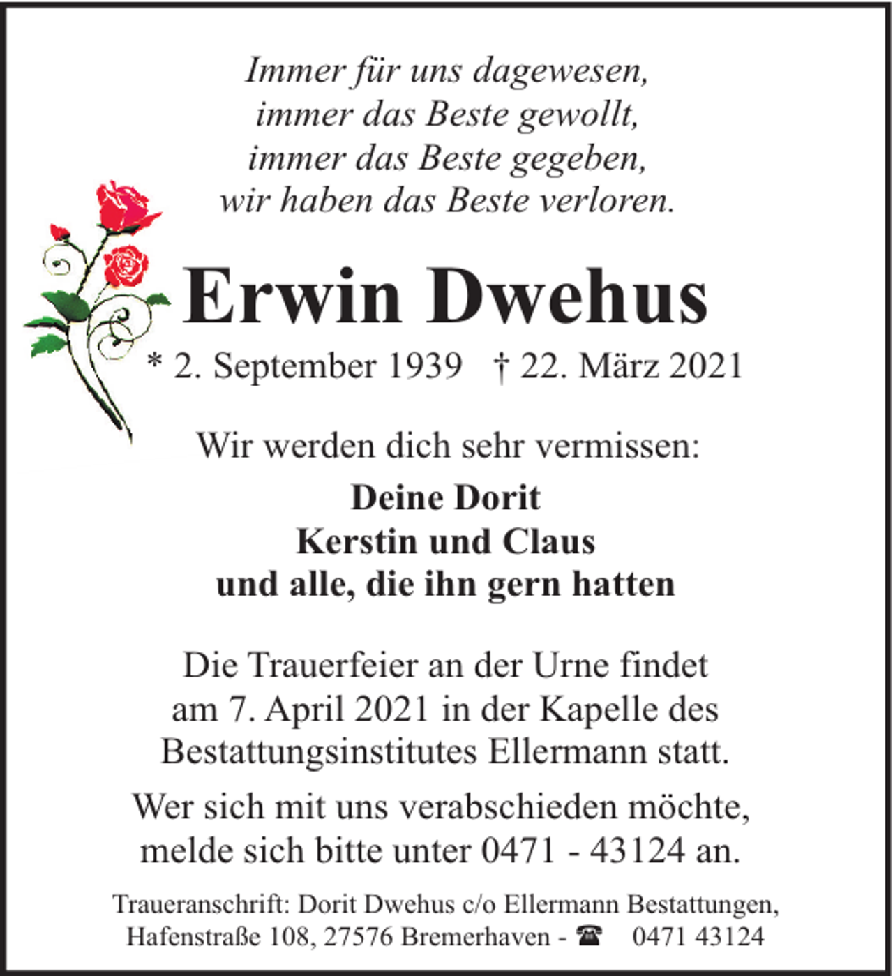 <p>Immer für uns dagewesen,<br />immer das Beste gewollt,<br />immer das Beste gegeben,<br />wir haben das Beste verloren.</p><p>Erwin Dwehus</p><p>* 2. September 1939 † 22. März 2021<br />Wir werden dich sehr vermissen:<br />Deine Dorit<br />Kerstin und Claus<br />und alle, die ihn gern hatten<br />Die Trauerfeier an der Urne findet<br />am 7. April 2021 in der Kapelle des<br />Bestattungsinstitutes Ellermann statt.<br />Wer sich mit uns verabschieden möchte,<br />melde sich bitte unter 0471 - 43124 an.<br />Traueranschrift: Dorit Dwehus c/o Ellermann Bestattungen,<br />Hafenstraße 108, 27576 Bremerhaven - ( 0471 43124</p>