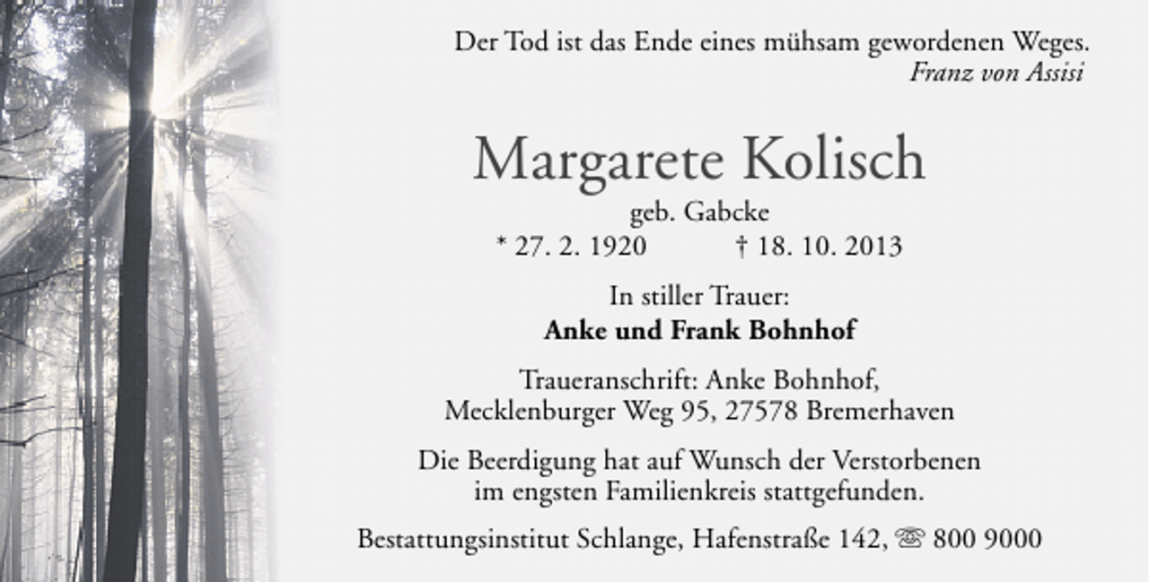 <p>Der Tod ist das Ende eines mühsam gewordenen Weges.<br />Franz von Assisi</p><p>Margarete Kolisch<br />geb. Gabcke<br />* 27. 2. 1920<br />† 18. 10. 2013<br />In stiller Trauer:<br />Anke und Frank Bohnhof<br />Traueranschrift: Anke Bohnhof,<br />Mecklenburger Weg 95, 27578 Bremerhaven<br />Die Beerdigung hat auf Wunsch der Verstorbenen<br />im engsten Familienkreis stattgefunden.<br />Bestattungsinstitut Schlange, Hafenstraße 142, s 800 9000</p>