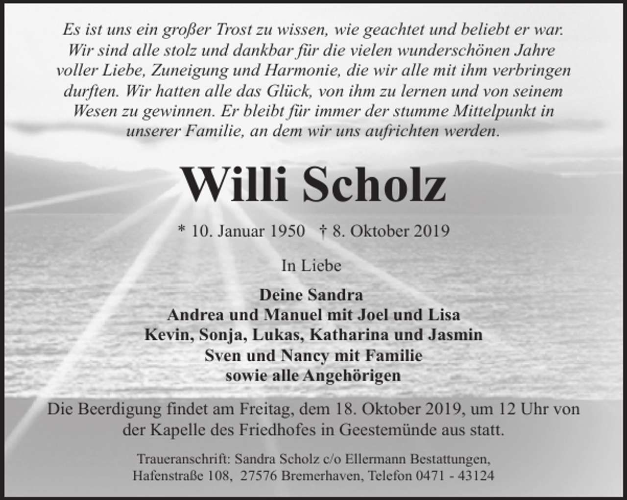 <p>Es ist uns ein großer Trost zu wissen, wie geachtet und beliebt er war.<br />Wir sind alle stolz und dankbar für die vielen wunderschönen Jahre<br />voller Liebe, Zuneigung und Harmonie, die wir alle mit ihm verbringen<br />durften. Wir hatten alle das Glück, von ihm zu lernen und von seinem<br />Wesen zu gewinnen. Er bleibt für immer der stumme Mittelpunkt in<br />unserer Familie, an dem wir uns aufrichten werden.</p><p>Willi Scholz</p><p>* 10. Januar 1950 † 8. Oktober 2019<br />In Liebe<br />Deine Sandra<br />Andrea und Manuel mit Joel und Lisa<br />Kevin, Sonja, Lukas, Katharina und Jasmin<br />Sven und Nancy mit Familie<br />sowie alle Angehörigen<br />Die Beerdigung findet am Freitag, dem 18. Oktober 2019, um 12 Uhr von<br />der Kapelle des Friedhofes in Geestemünde aus statt.<br />Traueranschrift: Sandra Scholz c/o Ellermann Bestattungen,<br />Hafenstraße 108, 27576 Bremerhaven, Telefon 0471 - 43124</p>