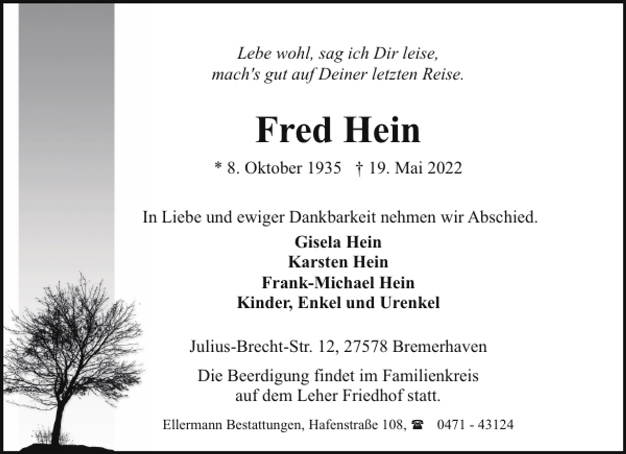 <p>Lebe wohl, sag ich Dir leise,<br />mach's gut auf Deiner letzten Reise.</p><p>Fred Hein<br />* 8. Oktober 1935 † 19. Mai 2022<br />In Liebe und ewiger Dankbarkeit nehmen wir Abschied.<br />Gisela Hein<br />Karsten Hein<br />Frank-Michael Hein<br />Kinder, Enkel und Urenkel<br />Julius-Brecht-Str. 12, 27578 Bremerhaven<br />Die Beerdigung findet im Familienkreis<br />auf dem Leher Friedhof statt.<br />Ellermann Bestattungen, Hafenstraße 108, ( 0471 - 43124</p>