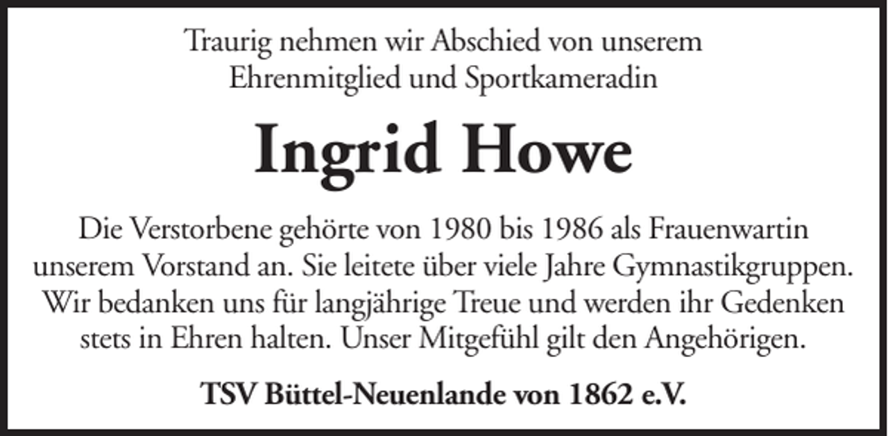 <p>Traurig nehmen wir Abschied von unserem<br />Ehrenmitglied und Sportkameradin</p><p>Ingrid Howe<br />Die Verstorbene gehörte von 1980 bis 1986 als Frauenwartin<br />unserem Vorstand an. Sie leitete über viele Jahre Gymnastikgruppen.<br />Wir bedanken uns für langjährige Treue und werden ihr Gedenken<br />stets in Ehren halten. Unser Mitgefühl gilt den Angehörigen.<br />TSV Büttel-Neuenlande von 1862 e.V.</p>