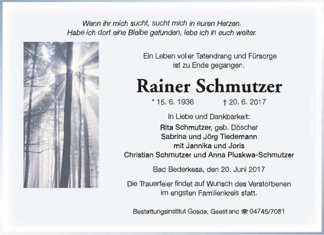 <p>Wenn ihr mich sucht, sucht mich in euren Herzen.<br />Habe ich dort eine Bleibe gefunden, lebe ich in euch weiter.<br />Ein Leben voller Tatendrang und Fürsorge<br />ist zu Ende gegangen.</p><p>Rainer Schmutzer<br />* 15. 6. 1936</p><p>† 20. 6. 2017</p><p>In Liebe und Dankbarkeit:<br />Rita Schmutzer, geb. Döscher<br />Sabrina und Jörg Tiedemann<br />mit Jannika und Joris<br />Christian Schmutzer und Anna Pluskwa-Schmutzer<br />Bad Bederkesa, den 20. Juni 2017<br />Die Trauerfeier findet auf Wunsch des Verstorbenen<br />im engsten Familienkreis statt.<br />Bestattungsinstitut Gosda, Geestland s 04745/7081</p>