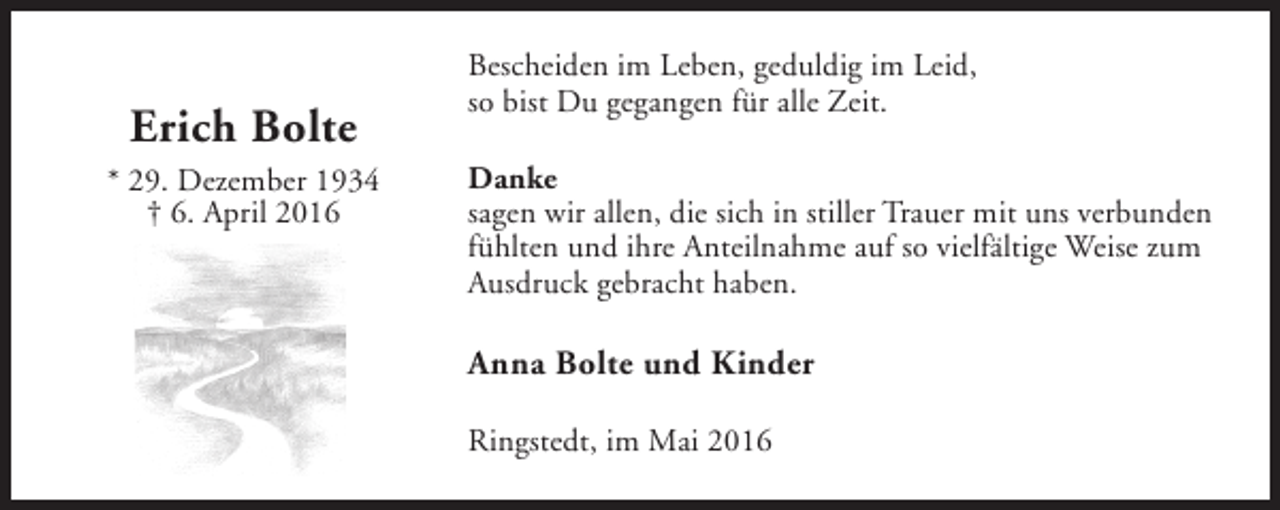 <p>Erich Bolte<br />* 29. Dezember 1934<br />† 6. April 2016</p><p>Bescheiden im Leben, geduldig im Leid,<br />so bist Du gegangen für alle Zeit.<br />Danke<br />sagen wir allen, die sich in stiller Trauer mit uns verbunden<br />fühlten und ihre Anteilnahme auf so vielfältige Weise zum<br />Ausdruck gebracht haben.</p><p>Anna Bolte und Kinder<br />Ringstedt, im Mai 2016</p>