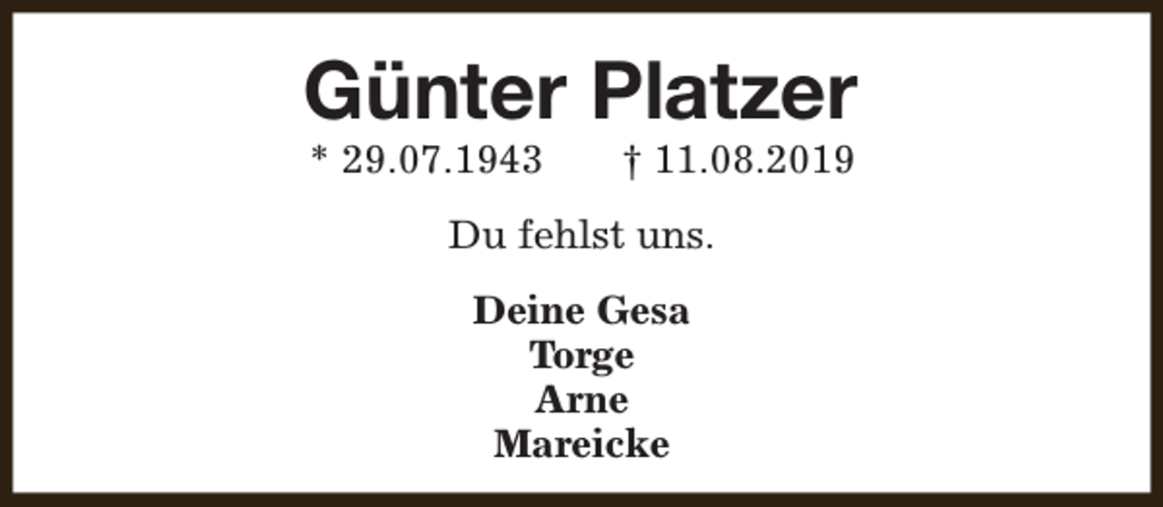 <p>Günter Platzer<br />* 29.07.1943</p><p>† 11.08.2019</p><p>Du fehlst uns.<br />Deine Gesa<br />Torge<br />Arne<br />Mareicke</p>