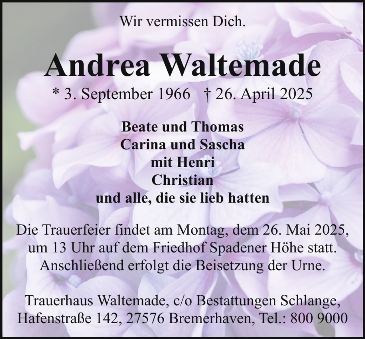 <p>Wir vermissen Dich.</p><p>Andrea Waltemade<br />* 3. September 1966 † 26. April 2025<br />Beate und Thomas<br />Carina und Sascha<br />mit Henri<br />Christian<br />und alle, die sie lieb hatten<br />Die Trauerfeier findet am Montag, dem 26. Mai 2025,<br />um 13 Uhr auf dem Friedhof Spadener Höhe statt.<br />Anschließend erfolgt die Beisetzung der Urne.<br />Trauerhaus Waltemade, c/o Bestattungen Schlange,<br />Hafenstraße 142, 27576 Bremerhaven, Tel.: 800 9000</p>