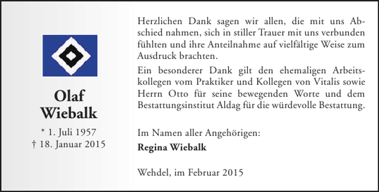 <p>Olaf<br />Wiebalk<br />* 1. Juli 1957<br />† 18. Januar 2015</p><p>Herzlichen Dank sagen wir allen, die mit uns Abschied nahmen, sich in stiller Trauer mit uns verbunden<br />fühlten und ihre Anteilnahme auf vielfältige Weise zum<br />Ausdruck brachten.<br />Ein besonderer Dank gilt den ehemaligen Arbeitskollegen vom Praktiker und Kollegen von Vitalis sowie<br />Herrn Otto für seine bewegenden Worte und dem<br />Bestattungsinstitut Aldag für die würdevolle Bestattung.<br />Im Namen aller Angehörigen:<br />Regina Wiebalk<br />Wehdel, im Februar 2015</p>