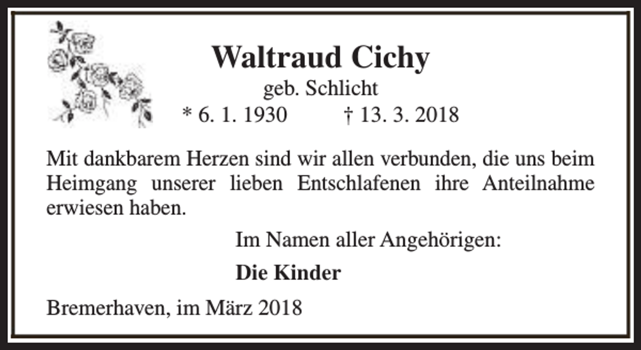 <p>Waltraud Cichy</p><p>geb. Schlicht<br />* 6. 1. 1930<br />† 13. 3. 2018<br />Mit dankbarem Herzen sind wir allen verbunden, die uns beim<br />Heimgang unserer lieben Entschlafenen ihre Anteilnahme<br />erwiesen haben.<br />Im Namen aller Angehörigen:<br />Die Kinder<br />Bremerhaven, im März 2018</p>