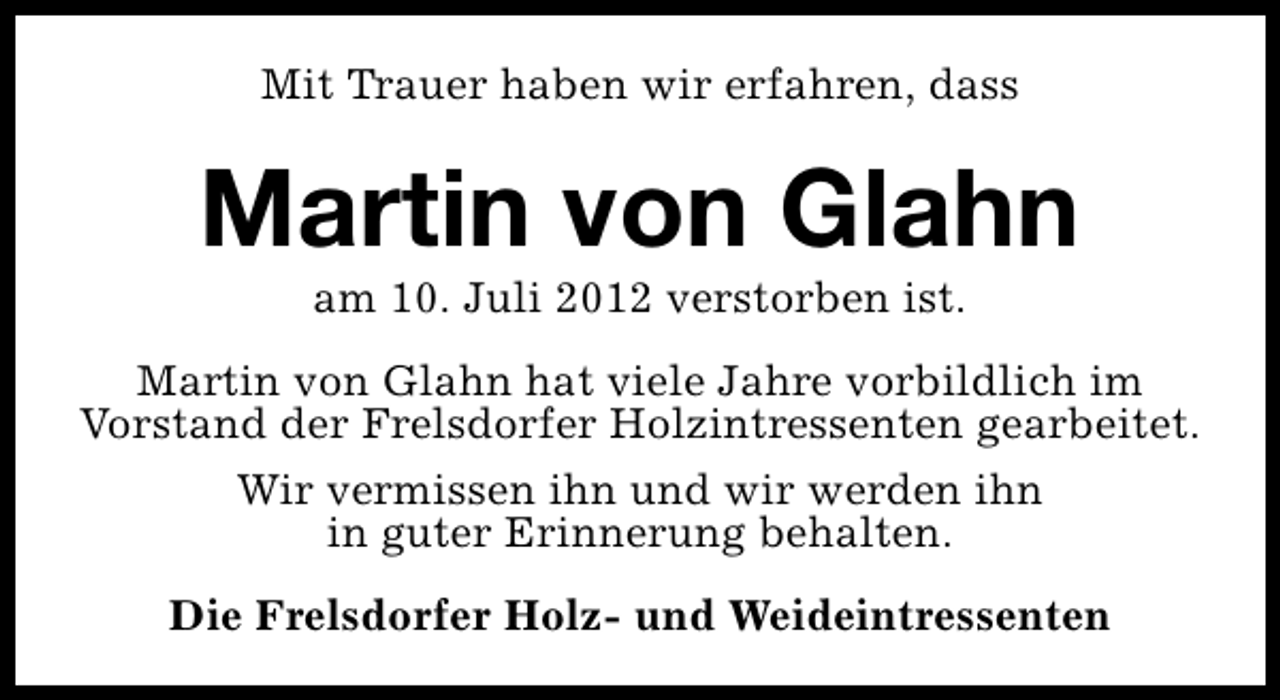 <p>Mit Trauer haben wir erfahren, dass</p><p>Martin von Glahn<br />am 10. Juli 2012 verstorben ist.</p><p>Martin von Glahn hat viele Jahre vorbildlich im<br />Vorstand der Frelsdorfer Holzintressenten gearbeitet.<br />Wir vermissen ihn und wir werden ihn<br />in guter Erinnerung behalten.<br />Die Frelsdorfer Holz- und Weideintressenten</p>