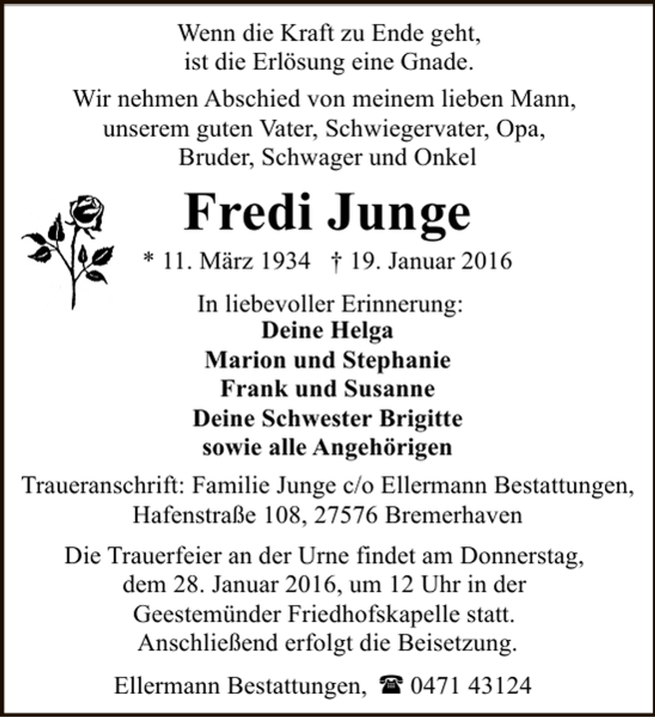 <p>Wenn die Kraft zu Ende geht,<br />ist die Erlösung eine Gnade.<br />Wir nehmen Abschied von meinem lieben Mann,<br />unserem guten Vater, Schwiegervater, Opa,<br />Bruder, Schwager und Onkel</p><p>Fredi Junge</p><p>* 11. März 1934 † 19. Januar 2016<br />In liebevoller Erinnerung:<br />Deine Helga<br />Marion und Stephanie<br />Frank und Susanne<br />Deine Schwester Brigitte<br />sowie alle Angehörigen<br />Traueranschrift: Familie Junge c/o Ellermann Bestattungen,<br />Hafenstraße 108, 27576 Bremerhaven<br />Die Trauerfeier an der Urne findet am Donnerstag,<br />dem 28. Januar 2016, um 12 Uhr in der<br />Geestemünder Friedhofskapelle statt.<br />Anschließend erfolgt die Beisetzung.<br />Ellermann Bestattungen, ( 0471 43124</p>