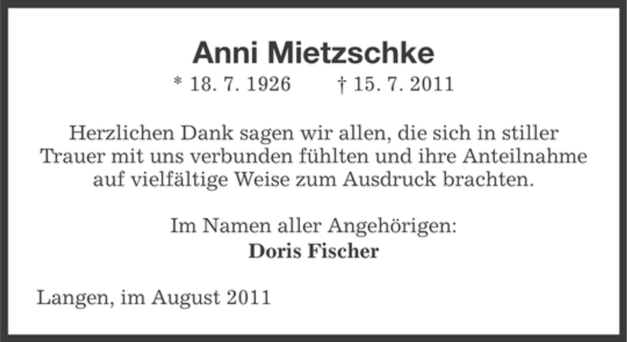 <p>Anni Mietzschke<br />* 18. 7. 1926</p><p>† 15. 7. 2011</p><p>Herzlichen Dank sagen wir allen, die sich in stiller<br />Trauer mit uns verbunden fühlten und ihre Anteilnahme<br />auf vielfältige Weise zum Ausdruck brachten.<br />Im Namen aller Angehörigen:<br />Doris Fischer<br />Langen, im August 2011</p>