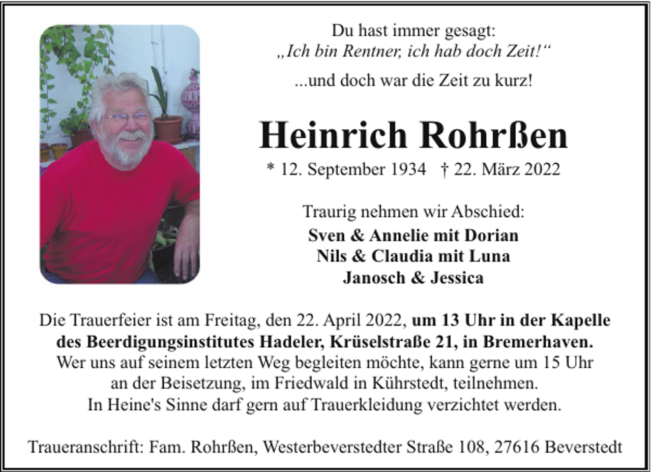 <p>Du hast immer gesagt:<br />„Ich bin Rentner, ich hab doch Zeit!“<br />...und doch war die Zeit zu kurz!</p><p>Heinrich Rohrßen<br />* 12. September 1934 † 22. März 2022<br />Traurig nehmen wir Abschied:<br />Sven &amp; Annelie mit Dorian<br />Nils &amp; Claudia mit Luna<br />Janosch &amp; Jessica<br />Die Trauerfeier ist am Freitag, den 22. April 2022, um 13 Uhr in der Kapelle<br />des Beerdigungsinstitutes Hadeler, Krüselstraße 21, in Bremerhaven.<br />Wer uns auf seinem letzten Weg begleiten möchte, kann gerne um 15 Uhr<br />an der Beisetzung, im Friedwald in Kührstedt, teilnehmen.<br />In Heine's Sinne darf gern auf Trauerkleidung verzichtet werden.<br />Traueranschrift: Fam. Rohrßen, Westerbeverstedter Straße 108, 27616 Beverstedt</p>