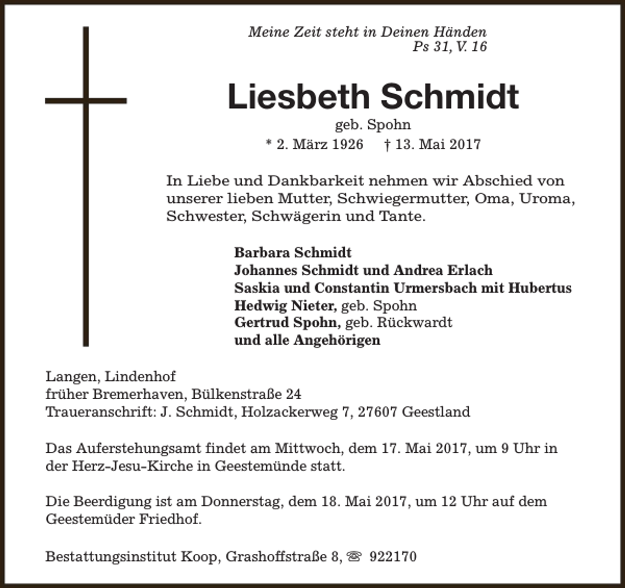 <p>Meine Zeit steht in Deinen Händen<br />Ps 31, V. 16</p><p>Liesbeth Schmidt<br />geb. Spohn<br />* 2. März 1926 † 13. Mai 2017</p><p>In Liebe und Dankbarkeit nehmen wir Abschied von<br />unserer lieben Mutter, Schwiegermutter, Oma, Uroma,<br />Schwester, Schwägerin und Tante.<br />Barbara Schmidt<br />Johannes Schmidt und Andrea Erlach<br />Saskia und Constantin Urmersbach mit Hubertus<br />Hedwig Nieter, geb. Spohn<br />Gertrud Spohn, geb. Rückwardt<br />und alle Angehörigen<br />Langen, Lindenhof<br />früher Bremerhaven, Bülkenstraße 24<br />Traueranschrift: J. Schmidt, Holzackerweg 7, 27607 Geestland<br />Das Auferstehungsamt findet am Mittwoch, dem 17. Mai 2017, um 9 Uhr in<br />der Herz-Jesu-Kirche in Geestemünde statt.<br />Die Beerdigung ist am Donnerstag, dem 18. Mai 2017, um 12 Uhr auf dem<br />Geestemüder Friedhof.<br />Bestattungsinstitut Koop, Grashoffstraße 8, s 922170</p>
