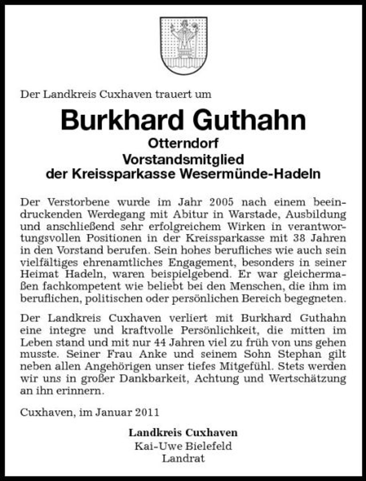 <p>Der Landkreis Cuxhaven trauert um</p><p>Burkhard Guthahn<br />Otterndorf Vorstandsmitglied der Kreissparkasse Wesermünde-Hadeln<br />Der Verstorbene wurde im Jahr 2005 nach einem beeindruckenden Werdegang mit Abitur in Warstade, Ausbildung und anschließend sehr erfolgreichem Wirken in verantwortungsvollen Positionen in der Kreissparkasse mit 38 Jahren in den Vorstand berufen. Sein hohes beruﬂiches wie auch sein vielfältiges ehrenamtliches Engagement, besonders in seiner Heimat Hadeln, waren beispielgebend. Er war gleichermaßen fachkompetent wie beliebt bei den Menschen, die ihm im beruﬂichen, politischen oder persönlichen Bereich begegneten. Der Landkreis Cuxhaven verliert mit Burkhard Guthahn eine integre und kraftvolle Persönlichkeit, die mitten im Leben stand und mit nur 44 Jahren viel zu früh von uns gehen musste. Seiner Frau Anke und seinem Sohn Stephan gilt neben allen Angehörigen unser tiefes Mitgefühl. Stets werden wir uns in großer Dankbarkeit, Achtung und Wertschätzung an ihn erinnern. Cuxhaven, im Januar 2011 Landkreis Cuxhaven Kai-Uwe Bielefeld Landrat</p>