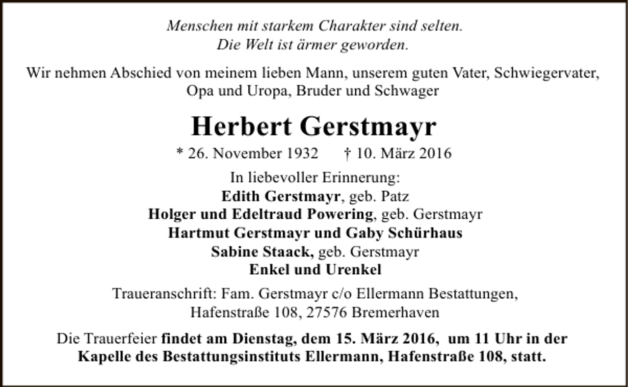 <p>Menschen mit starkem Charakter sind selten.<br />Die Welt ist ärmer geworden.<br />Wir nehmen Abschied von meinem lieben Mann, unserem guten Vater, Schwiegervater,<br />Opa und Uropa, Bruder und Schwager</p><p>Herbert Gerstmayr</p><p>* 26. November 1932</p><p>† 10. März 2016</p><p>In liebevoller Erinnerung:<br />Edith Gerstmayr, geb. Patz<br />Holger und Edeltraud Powering, geb. Gerstmayr<br />Hartmut Gerstmayr und Gaby Schürhaus<br />Sabine Staack, geb. Gerstmayr<br />Enkel und Urenkel<br />Traueranschrift: Fam. Gerstmayr c/o Ellermann Bestattungen,<br />Hafenstraße 108, 27576 Bremerhaven<br />Die Trauerfeier findet am Dienstag, dem 15. März 2016, um 11 Uhr in der<br />Kapelle des Bestattungsinstituts Ellermann, Hafenstraße 108, statt.</p>