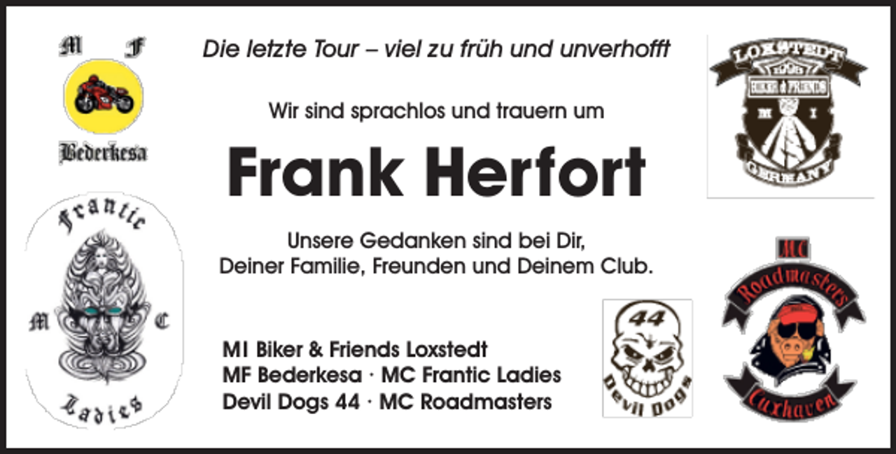 <p>Die letzte Tour – viel zu früh und unverhofft<br />Wir sind sprachlos und trauern um</p><p>Frank Herfort<br />Unsere Gedanken sind bei Dir,<br />Deiner Familie, Freunden und Deinem Club.</p><p>MI Biker &amp; Friends Loxstedt<br />MF Bederkesa · MC Frantic Ladies<br />Devil Dogs 44 · MC Roadmasters</p>