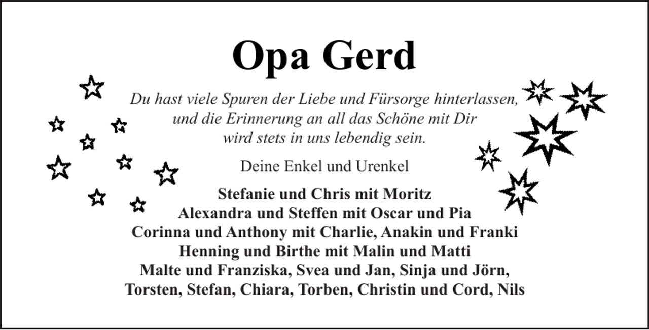 <p>Opa Gerd<br />Du hast viele Spuren der Liebe und Fürsorge hinterlassen,<br />und die Erinnerung an all das Schöne mit Dir<br />wird stets in uns lebendig sein.<br />Deine Enkel und Urenkel<br />Stefanie und Chris mit Moritz<br />Alexandra und Steffen mit Oscar und Pia<br />Corinna und Anthony mit Charlie, Anakin und Franki<br />Henning und Birthe mit Malin und Matti<br />Malte und Franziska, Svea und Jan, Sinja und Jörn,<br />Torsten, Stefan, Chiara, Torben, Christin und Cord, Nils</p>