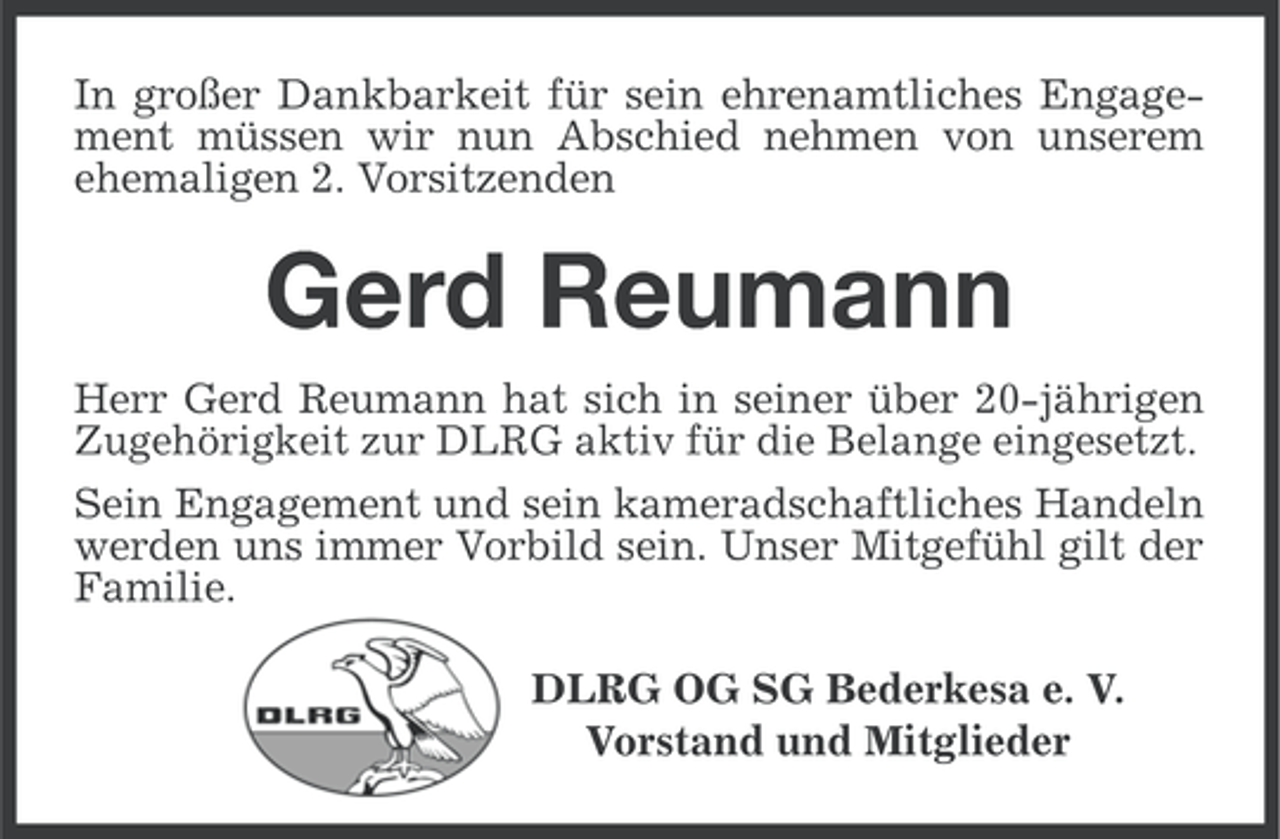 <p>In großer Dankbarkeit für sein ehrenamtliches Engagement müssen wir nun Abschied nehmen von unserem<br />ehemaligen 2. Vorsitzenden</p><p>Gerd Reumann<br />Herr Gerd Reumann hat sich in seiner über 20-jährigen<br />Zugehörigkeit zur DLRG aktiv für die Belange eingesetzt.<br />Sein Engagement und sein kameradschaftliches Handeln<br />werden uns immer Vorbild sein. Unser Mitgefühl gilt der<br />Familie.<br />DLRG OG SG Bederkesa e. V.<br />Vorstand und Mitglieder</p>
