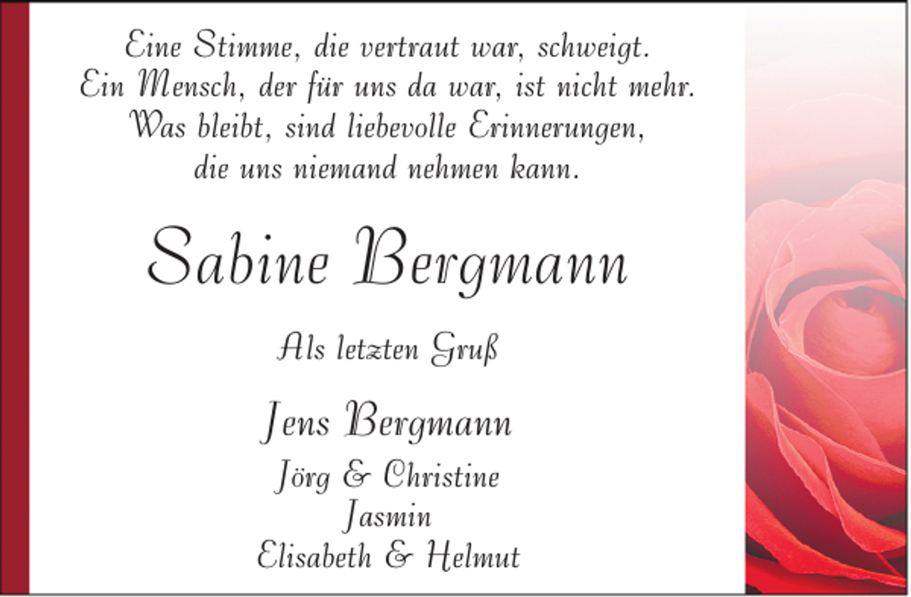 <p>Eine Stimme, die vertraut war, schweigt.<br />Ein Mensch, der für uns da war, ist nicht mehr.<br />Was bleibt, sind liebevolle Erinnerungen,<br />die uns niemand nehmen kann.</p><p>Sabine Bergmann<br />Als letzten Gruß</p><p>Jens Bergmann</p><p>Jörg &amp; Christine<br />Jasmin<br />Elisabeth &amp; Helmut</p>