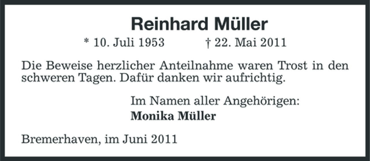 <p>Reinhard Müller<br />* 10. Juli 1953 † 22. Mai 2011 Die Beweise herzlicher Anteilnahme waren Trost in den schweren Tagen. Dafür danken wir aufrichtig. Im Namen aller Angehörigen: Monika Müller Bremerhaven, im Juni 2011</p>